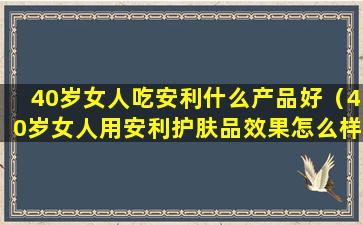 40岁女人吃安利什么产品好（40岁女人用安利护肤品效果怎么样）