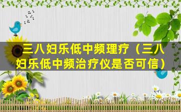 三八妇乐低中频理疗（三八妇乐低中频治疗仪是否可信）