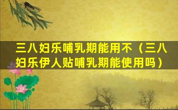 三八妇乐哺乳期能用不（三八妇乐伊人贴哺乳期能使用吗）