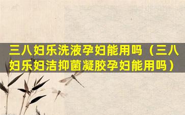 三八妇乐洗液孕妇能用吗（三八妇乐妇洁抑菌凝胶孕妇能用吗）