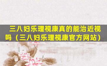 三八妇乐理视康真的能治近视吗（三八妇乐理视康官方网站）