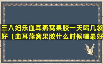 三八妇乐血耳燕窝果胶一天喝几袋好（血耳燕窝果胶什么时候喝最好）