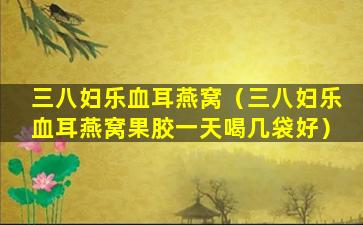 三八妇乐血耳燕窝（三八妇乐血耳燕窝果胶一天喝几袋好）