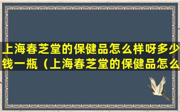上海春芝堂的保健品怎么样呀多少钱一瓶（上海春芝堂的保健品怎么样呀多少钱一瓶啊）