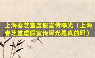 上海春芝堂虚假宣传曝光（上海春芝堂虚假宣传曝光是真的吗）