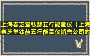 上海春芝堂钛赫五行能量仪（上海春芝堂钛赫五行能量仪销售公司的电话号码）