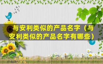 与安利类似的产品名字（与安利类似的产品名字有哪些）