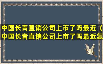 中国长青直销公司上市了吗最近（中国长青直销公司上市了吗最近怎么样）