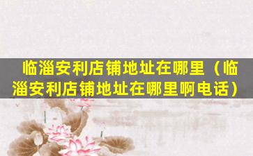 临淄安利店铺地址在哪里（临淄安利店铺地址在哪里啊电话）