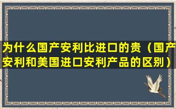 为什么国产安利比进口的贵（国产安利和美国进口安利产品的区别）