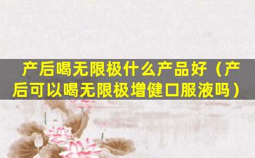 产后喝无限极什么产品好（产后可以喝无限极增健口服液吗）