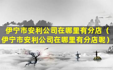 伊宁市安利公司在哪里有分店（伊宁市安利公司在哪里有分店呢）