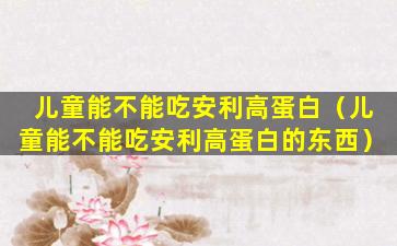 儿童能不能吃安利高蛋白（儿童能不能吃安利高蛋白的东西）