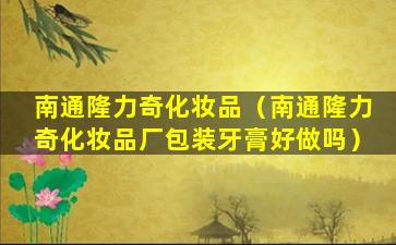 南通隆力奇化妆品（南通隆力奇化妆品厂包装牙膏好做吗）