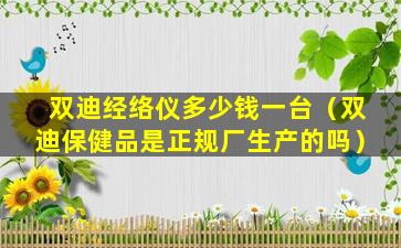 双迪经络仪多少钱一台（双迪保健品是正规厂生产的吗）