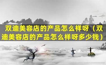 双迪美容店的产品怎么样呀（双迪美容店的产品怎么样呀多少钱）