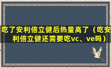 吃了安利倍立健后热量高了（吃安利倍立健还需要吃vc、ve吗）