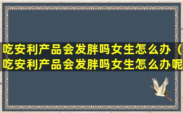 吃安利产品会发胖吗女生怎么办（吃安利产品会发胖吗女生怎么办呢）