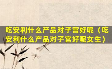吃安利什么产品对子宫好呢（吃安利什么产品对子宫好呢女生）