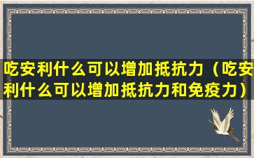 吃安利什么可以增加抵抗力（吃安利什么可以增加抵抗力和免疫力）