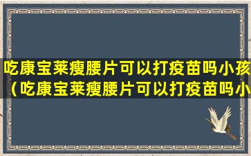 吃康宝莱瘦腰片可以打疫苗吗小孩（吃康宝莱瘦腰片可以打疫苗吗小孩能吃吗）