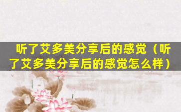 听了艾多美分享后的感觉（听了艾多美分享后的感觉怎么样）