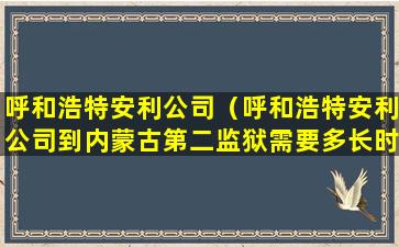 呼和浩特安利公司（呼和浩特安利公司到内蒙古第二监狱需要多长时间）