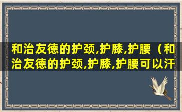 和治友德的护颈,护膝,护腰（和治友德的护颈,护膝,护腰可以汗蒸时候用吗）