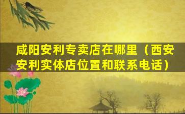 咸阳安利专卖店在哪里（西安安利实体店位置和联系电话）