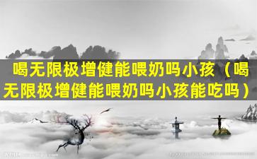 喝无限极增健能喂奶吗小孩（喝无限极增健能喂奶吗小孩能吃吗）