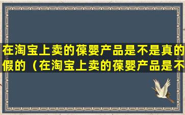 在淘宝上卖的葆婴产品是不是真的假的（在淘宝上卖的葆婴产品是不是真的假的呀）