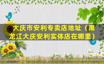 大庆市安利专卖店地址（黑龙江大庆安利实体店在哪里）