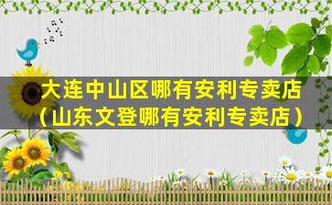 大连中山区哪有安利专卖店（山东文登哪有安利专卖店）