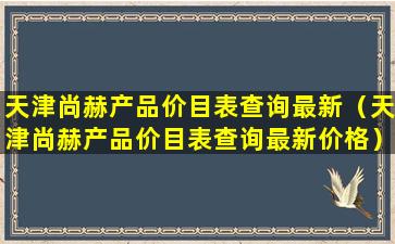 天津尚赫产品价目表查询最新（天津尚赫产品价目表查询最新价格）