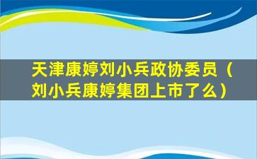 天津康婷刘小兵政协委员（刘小兵康婷集团上市了么）