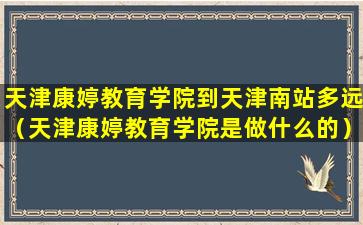 天津康婷教育学院到天津南站多远（天津康婷教育学院是做什么的）