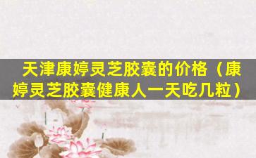 天津康婷灵芝胶囊的价格（康婷灵芝胶囊健康人一天吃几粒）