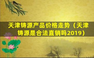 天津铸源产品价格走势（天津铸源是合法直销吗2019）