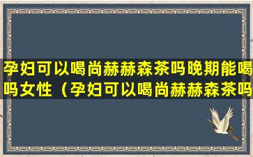 孕妇可以喝尚赫赫森茶吗晚期能喝吗女性（孕妇可以喝尚赫赫森茶吗晚期能喝吗女性喝多少）