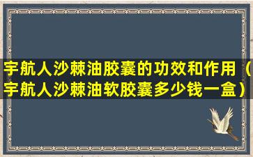 宇航人沙棘油胶囊的功效和作用（宇航人沙棘油软胶囊多少钱一盒）