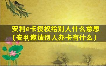 安利e卡授权给别人什么意思（安利邀请别人办卡有什么）