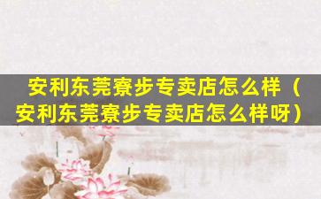 安利东莞寮步专卖店怎么样（安利东莞寮步专卖店怎么样呀）