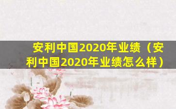 安利中国2020年业绩（安利中国2020年业绩怎么样）