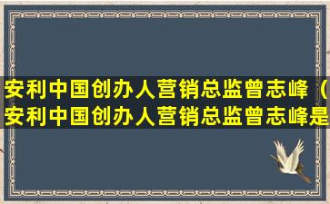 安利中国创办人营销总监曾志峰（安利中国创办人营销总监曾志峰是哪里人）