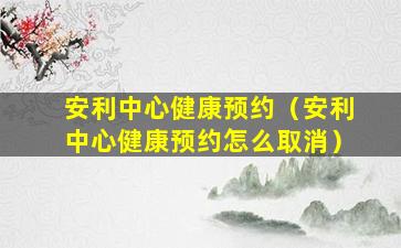 安利中心健康预约（安利中心健康预约怎么取消）