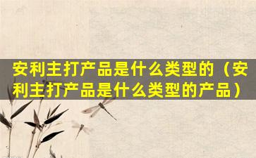安利主打产品是什么类型的（安利主打产品是什么类型的产品）