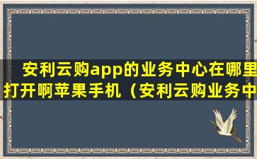 安利云购app的业务中心在哪里打开啊苹果手机（安利云购业务中心怎么找）