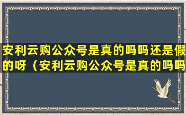 安利云购公众号是真的吗吗还是假的呀（安利云购公众号是真的吗吗还是假的呀知乎）
