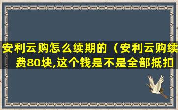 安利云购怎么续期的（安利云购续费80块,这个钱是不是全部抵扣）