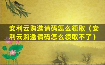 安利云购邀请码怎么领取（安利云购邀请码怎么领取不了）